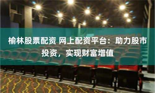 榆林股票配资 网上配资平台：助力股市投资，实现财富增值