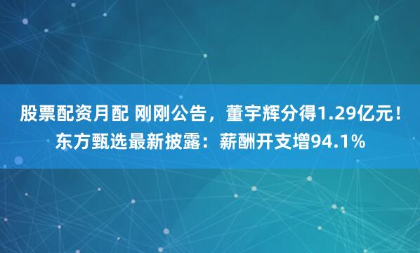 股票配资月配 刚刚公告，董宇辉分得1.29亿元！东方甄选最新披露：薪酬开支增94.1%