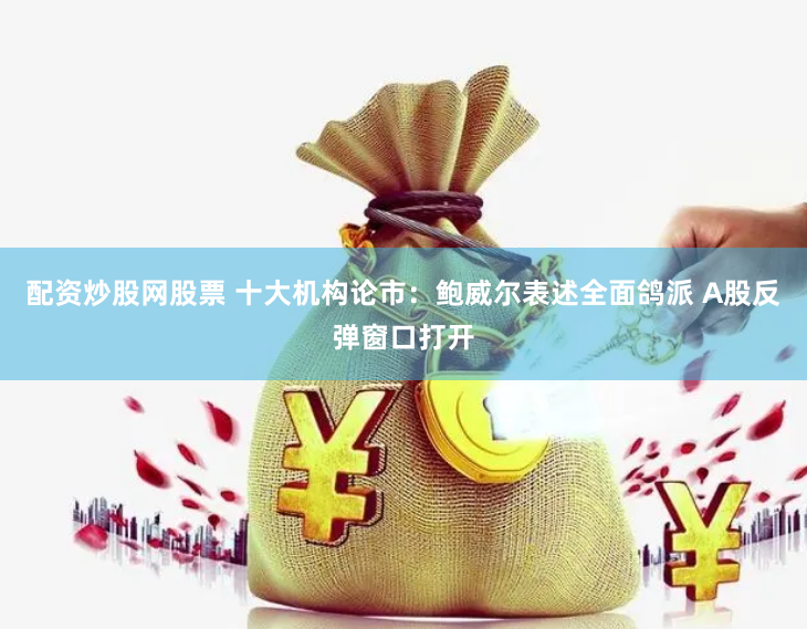 配资炒股网股票 十大机构论市：鲍威尔表述全面鸽派 A股反弹窗口打开