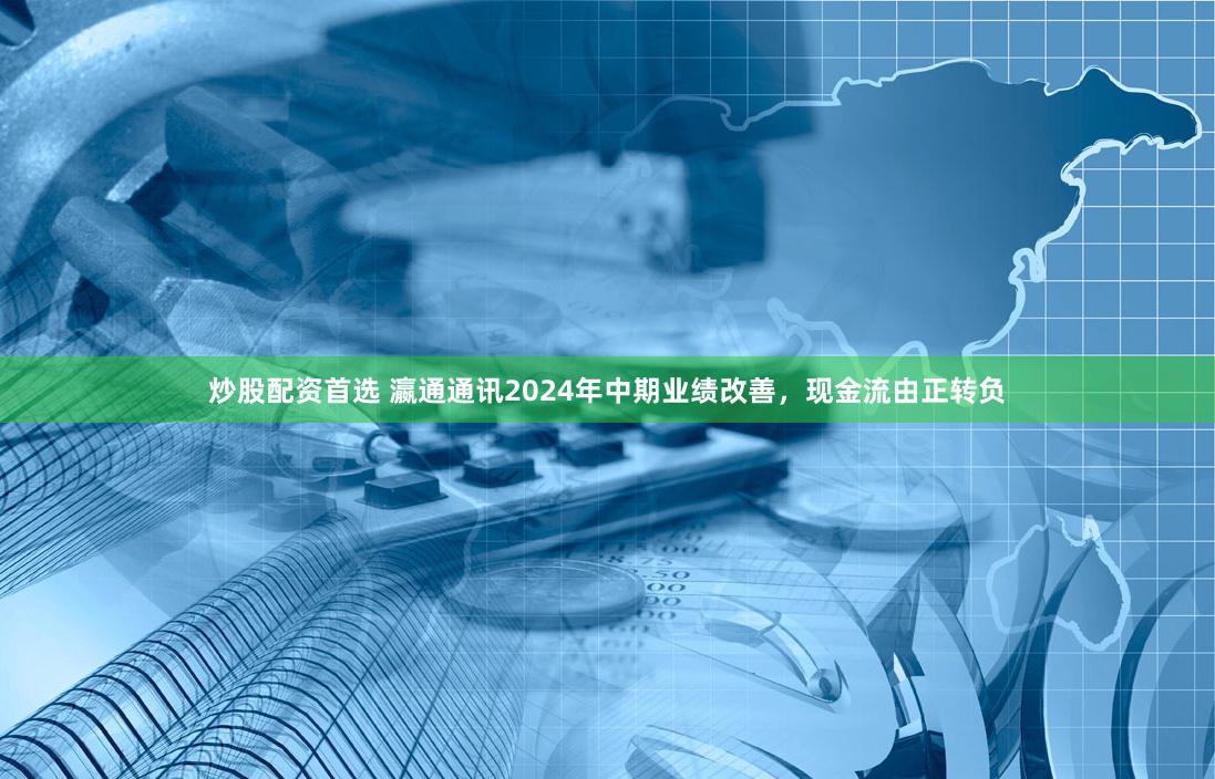 炒股配资首选 瀛通通讯2024年中期业绩改善，现金流由正转负