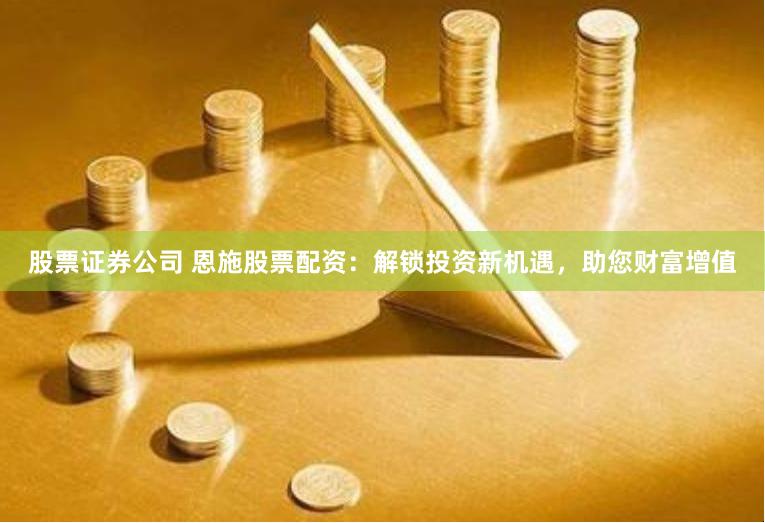 股票证券公司 恩施股票配资：解锁投资新机遇，助您财富增值