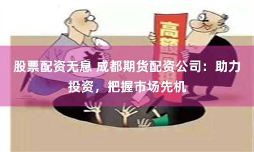 股票配资无息 成都期货配资公司：助力投资，把握市场先机