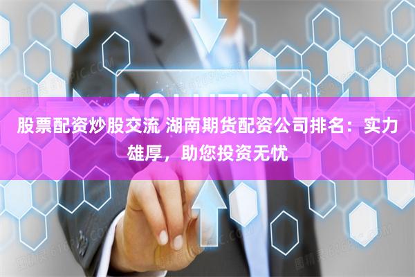 股票配资炒股交流 湖南期货配资公司排名：实力雄厚，助您投资无忧