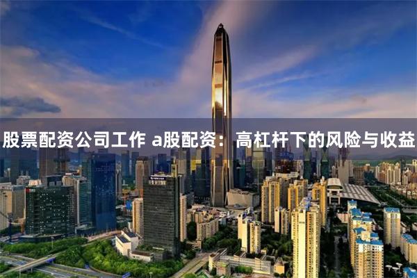 股票配资公司工作 a股配资：高杠杆下的风险与收益