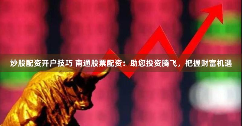 炒股配资开户技巧 南通股票配资：助您投资腾飞，把握财富机遇