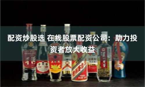 配资炒股选 在线股票配资公司：助力投资者放大收益