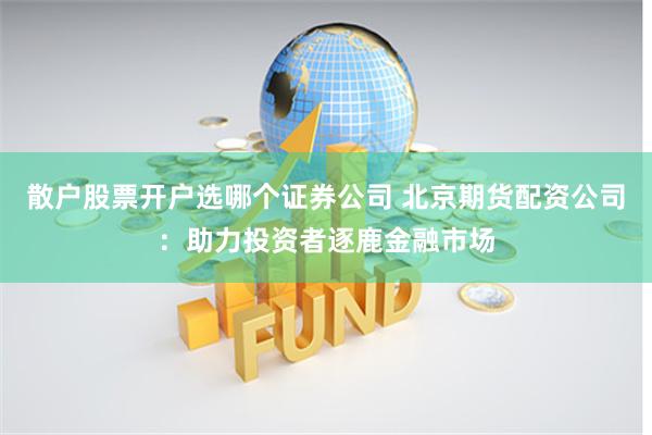 散户股票开户选哪个证券公司 北京期货配资公司：助力投资者逐鹿金融市场