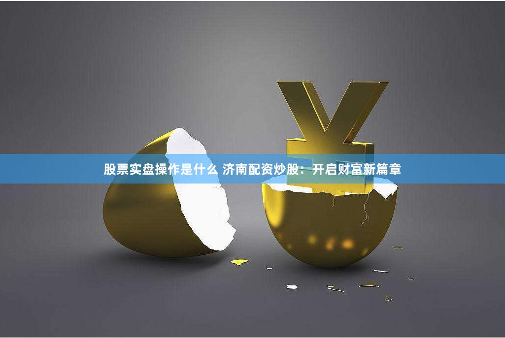 股票实盘操作是什么 济南配资炒股：开启财富新篇章