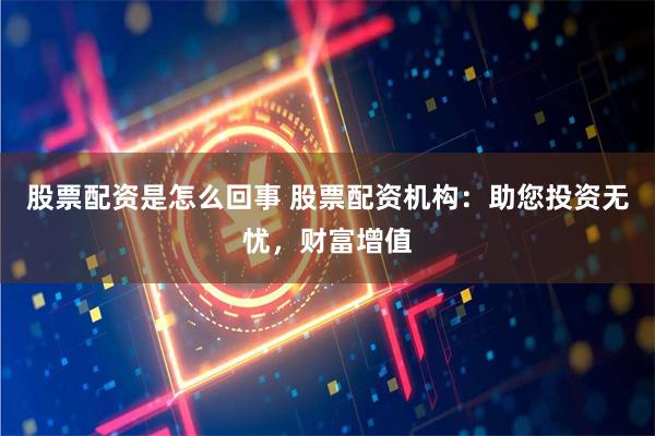 股票配资是怎么回事 股票配资机构：助您投资无忧，财富增值